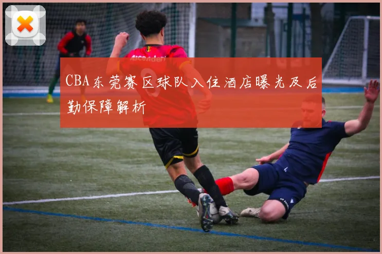 CBA东莞赛区球队入住酒店曝光及后勤保障解析