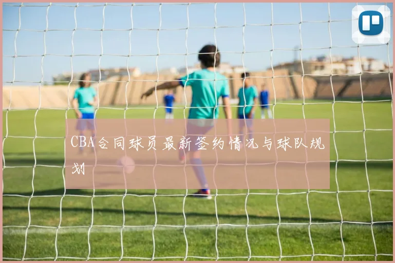 CBA合同球员最新签约情况与球队规划