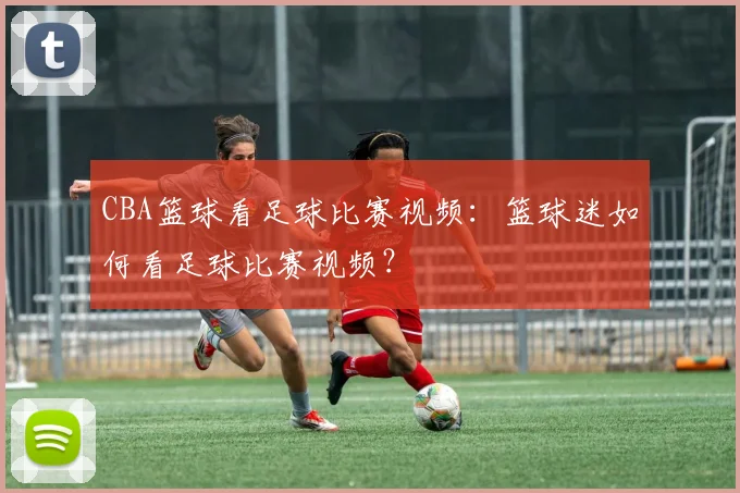 CBA篮球看足球比赛视频：篮球迷如何看足球比赛视频？