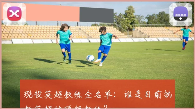 现役英超教练全名单：谁是目前执教英超的顶级教练？